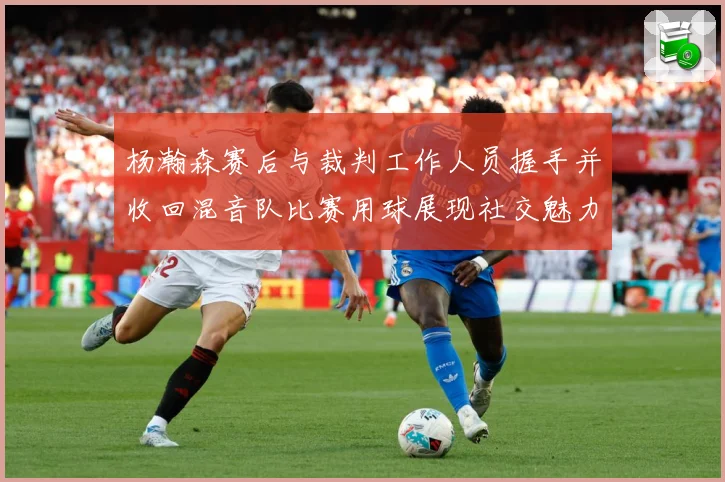 杨瀚森赛后与裁判工作人员握手并收回混音队比赛用球展现社交魅力专题观察：最新赛事动态与深度分析