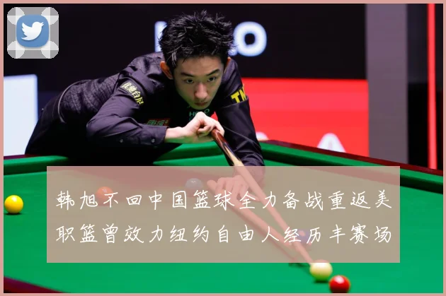 韩旭不回中国篮球全力备战重返美职篮曾效力纽约自由人经历丰赛场复盘：最新赛事动态与深度分析