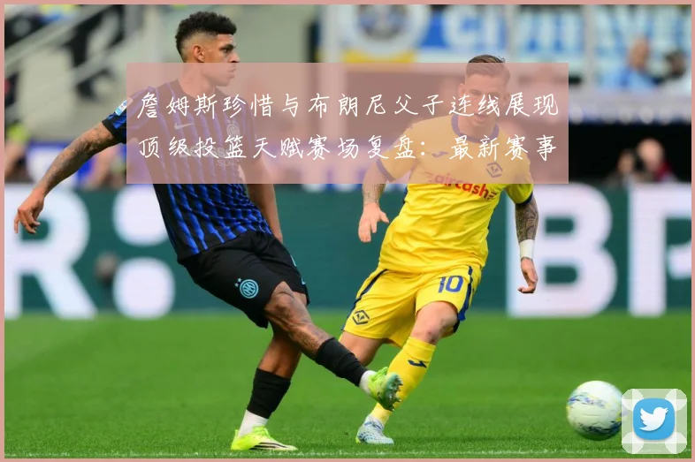 詹姆斯珍惜与布朗尼父子连线展现顶级投篮天赋赛场复盘：最新赛事动态与深度分析
