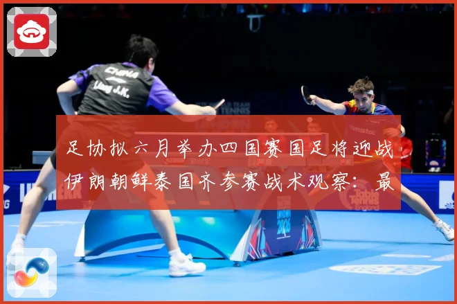 足协拟六月举办四国赛国足将迎战伊朗朝鲜泰国齐参赛战术观察：最新赛事动态与深度分析