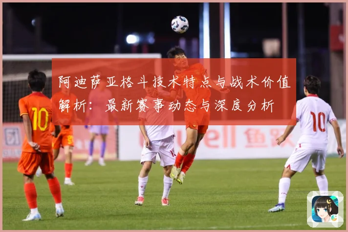 阿迪萨亚格斗技术特点与战术价值解析：最新赛事动态与深度分析