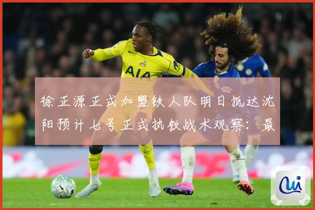 徐正源正式加盟铁人队明日抵达沈阳预计七号正式执教战术观察：最新赛事动态与深度分析