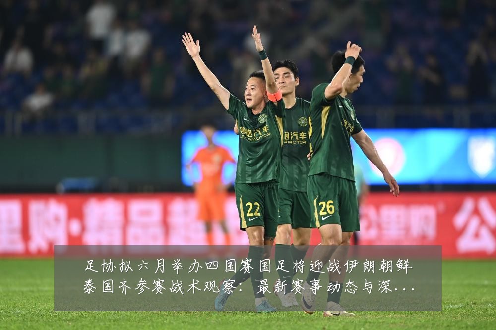 足协拟六月举办四国赛国足将迎战伊朗朝鲜泰国齐参赛战术观察：最新赛事动态与深度分析