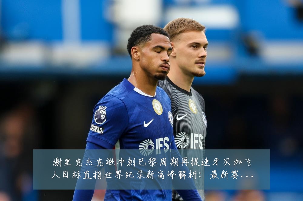谢里克杰克逊冲刺巴黎周期再提速牙买加飞人目标直指世界纪录新高峰解析：最新赛事动态与深度分析