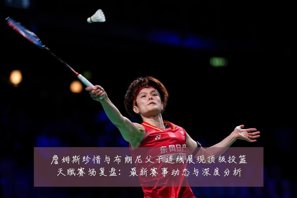 詹姆斯珍惜与布朗尼父子连线展现顶级投篮天赋赛场复盘：最新赛事动态与深度分析