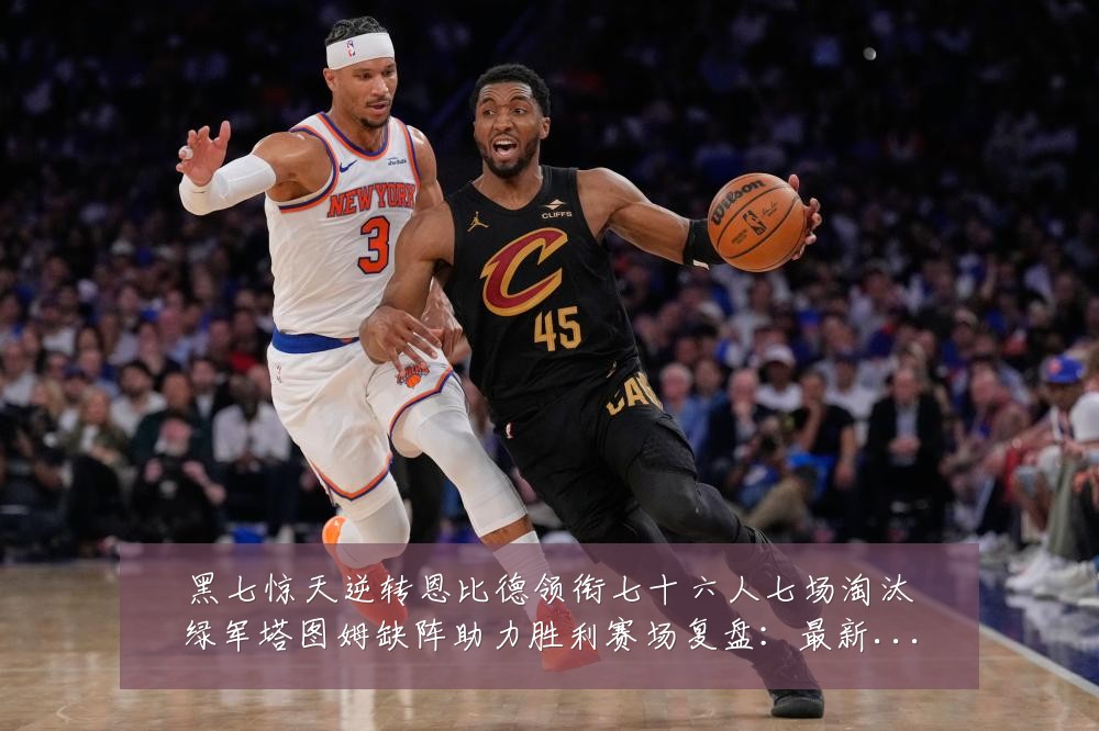 黑七惊天逆转恩比德领衔七十六人七场淘汰绿军塔图姆缺阵助力胜利赛场复盘：最新赛事动态与深度分析