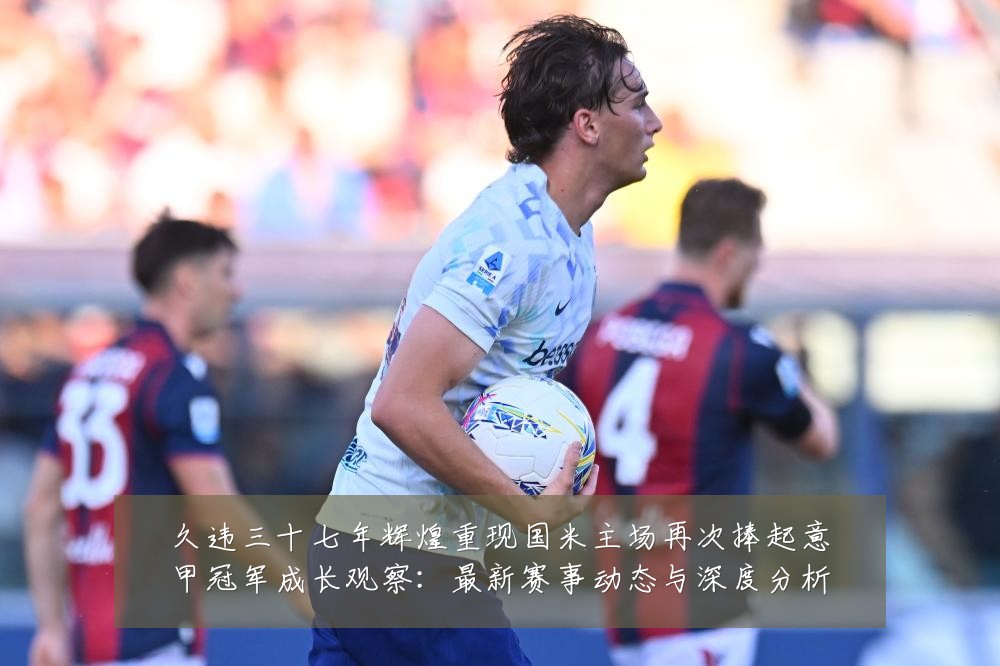 久违三十七年辉煌重现国米主场再次捧起意甲冠军成长观察:最新赛事动态与深度分析