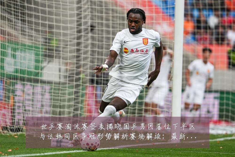 世乒赛淘汰赛签表揭晓国乒男团落位下半区与法韩同区争冠形势解析赛场解读:最新赛事动态与深度分析