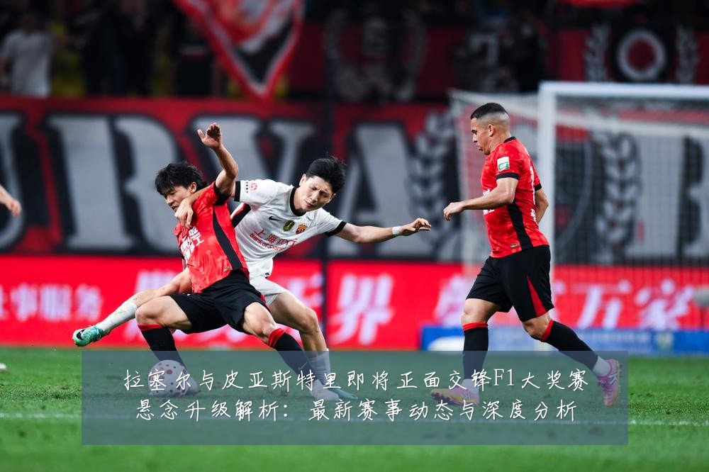 拉塞尔与皮亚斯特里即将正面交锋F1大奖赛悬念升级解析:最新赛事动态与深度分析